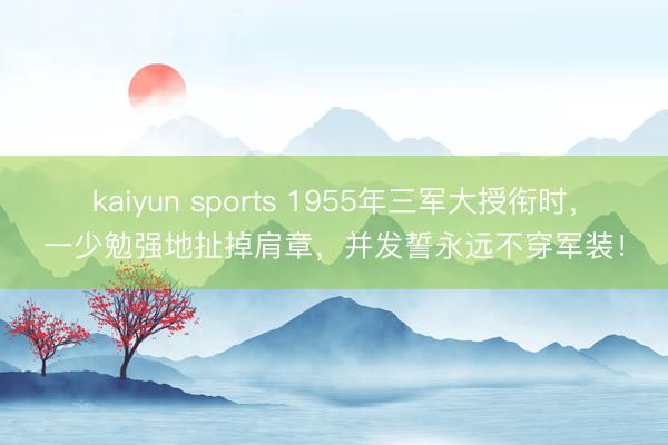 kaiyun sports 1955年三军大授衔时，一少勉强地扯掉肩章，并发誓永远不穿军装！