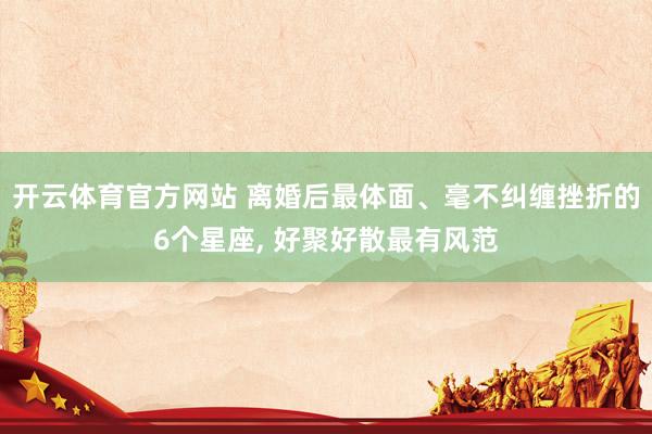 开云体育官方网站 离婚后最体面、毫不纠缠挫折的6个星座， 好聚好散最有风范