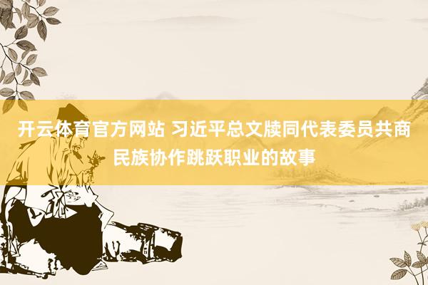 开云体育官方网站 习近平总文牍同代表委员共商民族协作跳跃职业的故事
