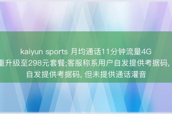 kaiyun sports 月均通话11分钟流量4G, 老东谈主却被稳重升级至298元套餐;客服称系用户自发提供考据码, 但未提供通话灌音