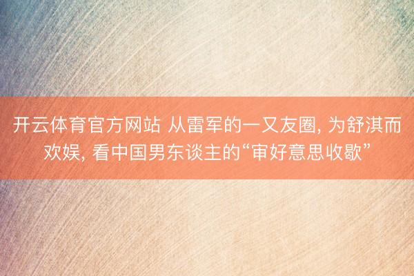 开云体育官方网站 从雷军的一又友圈, 为舒淇而欢娱, 看中国男东谈主的“审好意思收歇”