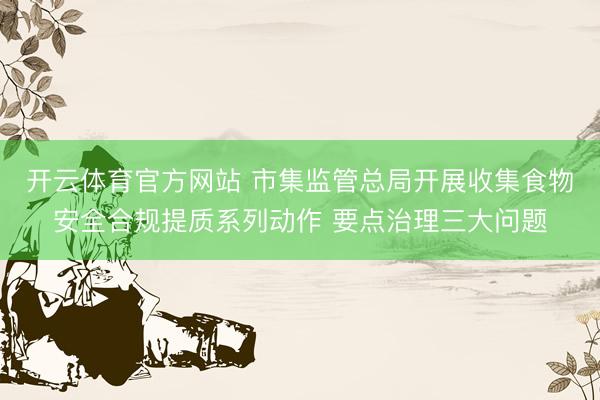 开云体育官方网站 市集监管总局开展收集食物安全合规提质系列动作 要点治理三大问题