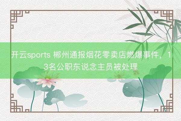 开云sports 郴州通报烟花零卖店燃爆事件，13名公职东说念主员被处理