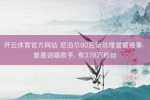 开云体育官方网站 尼泊尔90后新总理宣誓接事: 曾是说唱歌手, 有378万粉丝