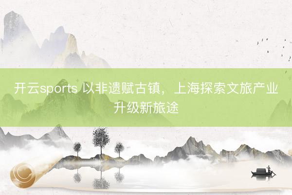 开云sports 以非遗赋古镇，上海探索文旅产业升级新旅途