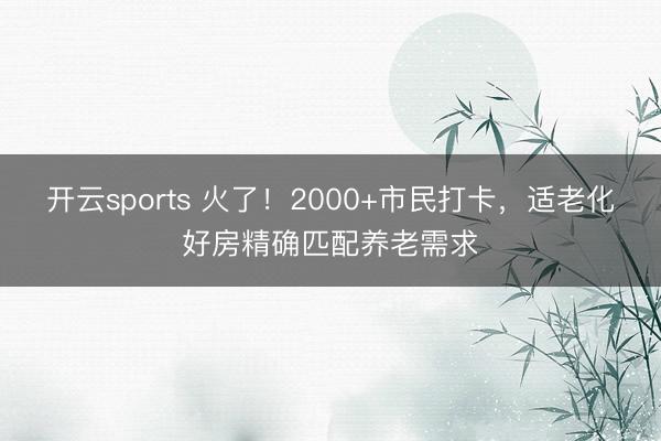 开云sports 火了！2000+市民打卡，适老化好房精确匹配养老需求