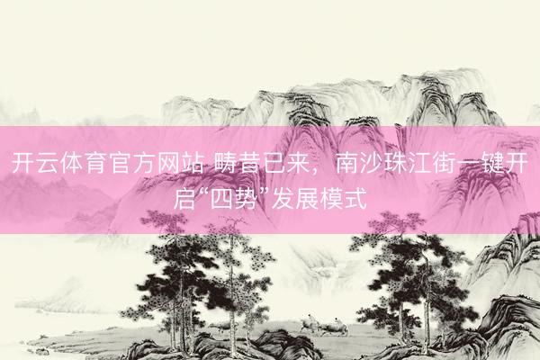 开云体育官方网站 畴昔已来，南沙珠江街一键开启“四势”发展模式