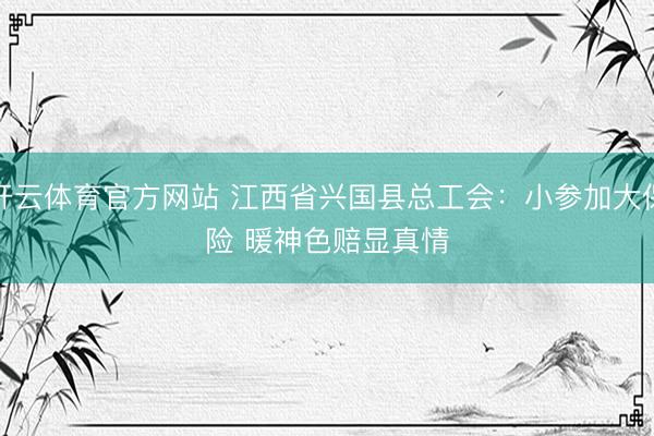 开云体育官方网站 江西省兴国县总工会：小参加大保险 暖神色赔显真情