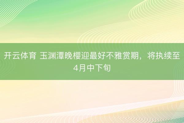 开云体育 玉渊潭晚樱迎最好不雅赏期，将执续至4月中下旬