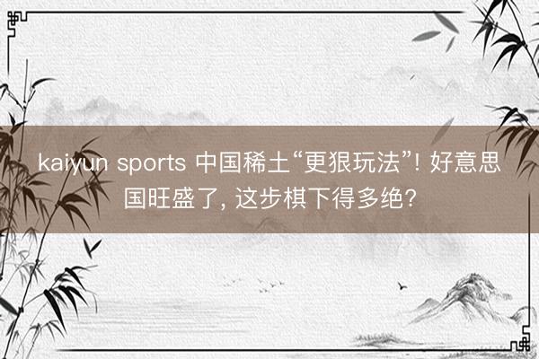 kaiyun sports 中国稀土“更狠玩法”! 好意思国旺盛了, 这步棋下得多绝?