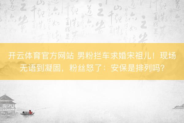 开云体育官方网站 男粉拦车求婚宋祖儿！现场无语到凝固，粉丝怒了：安保是排列吗？