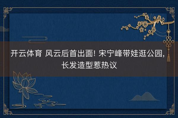 开云体育 风云后首出面! 宋宁峰带娃逛公园, 长发造型惹热议