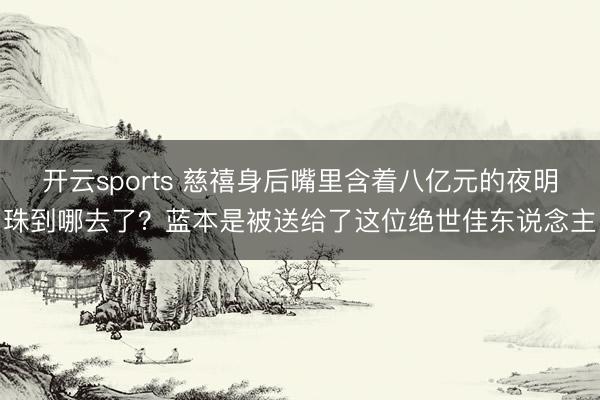 开云sports 慈禧身后嘴里含着八亿元的夜明珠到哪去了？蓝本是被送给了这位绝世佳东说念主