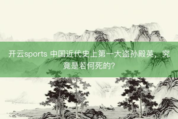 开云sports 中国近代史上第一大盗孙殿英，究竟是若何死的？
